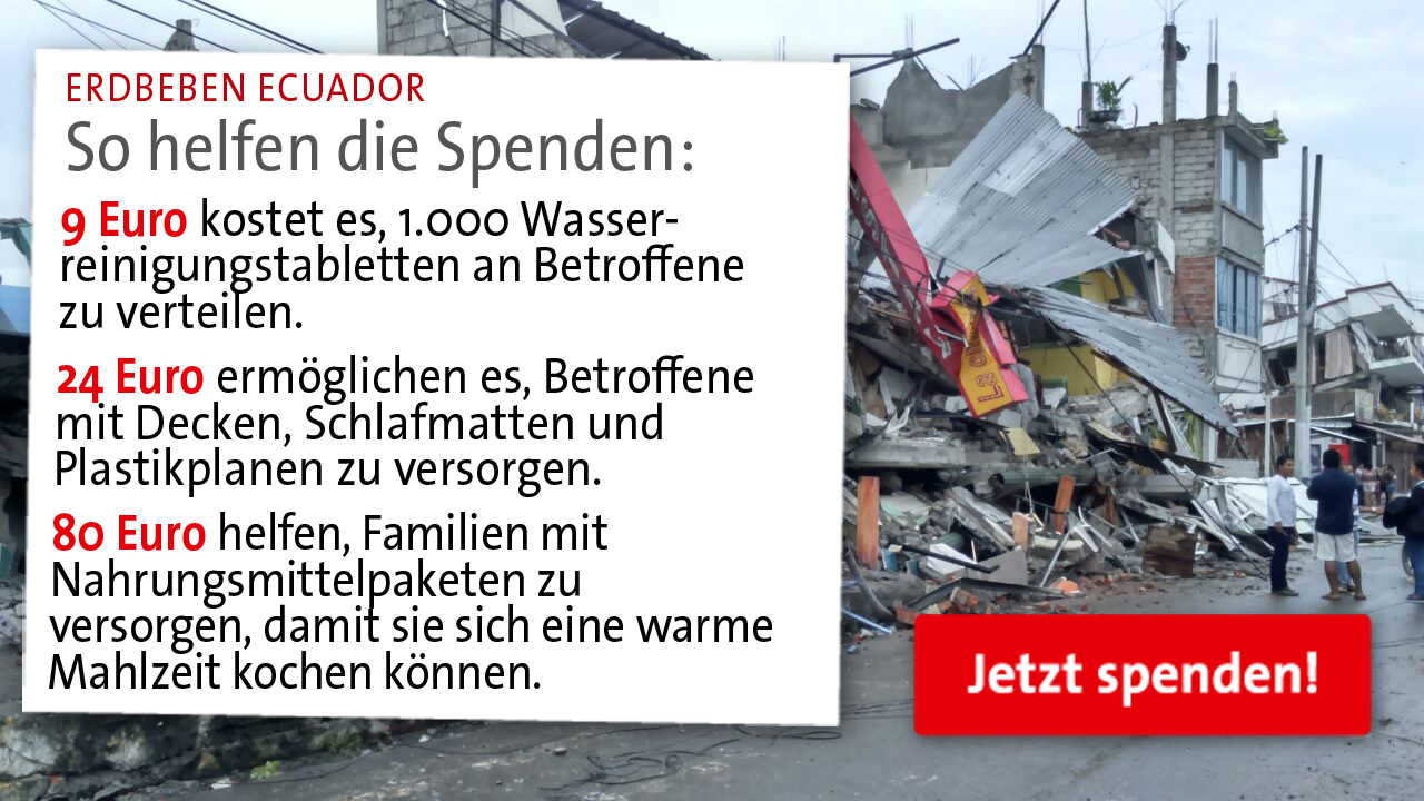 In Ecuador gab es ein Erdbeben. Um den Menschen vor Ort zu helfen werden Spenden benötigt. Eine Auflistung was mit dem Geld an Unterstützung geleistet werden kann von 9 Euro bis 80 Euro für Nahrungsmittelpakete sieht man hier. In Ecuador gab es ein Erdbeben. Um den Menschen vor Ort zu helfen werden Spenden benötigt. Eine Auflistung was mit dem Geld an Unterstützung geleistet werden kann von 9 Euro bis 80 Euro für Nahrungsmittelpakete sieht man hier.